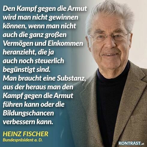 Zitat: Den Kampf gegen die Armut wird man nicht gewinnen können, wenn man nicht auch die ganz großen Vermögen und Einkommen heranzieht, die ja auch noch steuerlich begünstigt sind. Man braucht eine Substanz, aus der heraus man den Kampf gegen die Armut führen kann oder die Bildungschancen verbessern kann. Heinz Fischer
