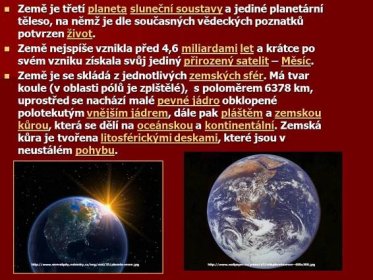 Země nejspíše vznikla před 4,6 miliardami let a krátce po svém vzniku získala svůj jediný přirozený satelit – Měsíc. Země je se skládá z jednotlivých zemských sfér. Má tvar koule (v oblasti pólů je zplštělé), s poloměrem 6378 km, uprostřed se nachází malé pevné jádro obklopené polotekutým vnějším jádrem, dále pak pláštěm a zemskou kůrou, která se dělí na oceánskou a kontinentální. Zemská kůra je tvořena litosférickými deskami, které jsou v neustálém pohybu.