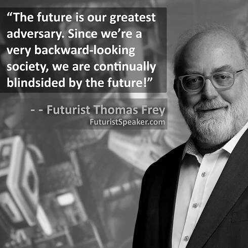 Thomas Frey Futurist Speaker Famous Quote: The future is our greatest adversary. Since we are a very backward-looking society, we are continually blindsided by the future.