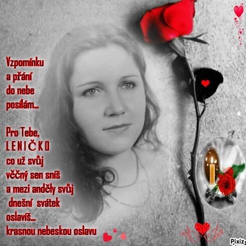 Autor: PRO TEBE LENIČKO S LÁSKOU - MAMINKA   STRAŠNĚ MOC MI CHYBÍŠ  
Název: Vzpomínku a přání  do nebe posílám... k dnešnímu svátku LENIČKO Z LÁSKOU  A  TICHOU POKOROU NA TEBE VZPOMÍNÁM - MAMINKA
