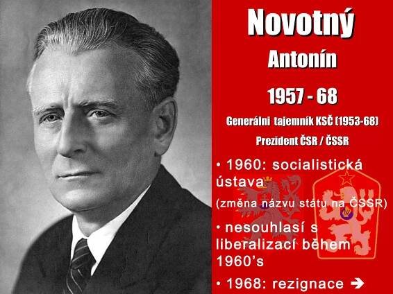 NovotnýNovotný
AntonínAntonín
1957 - 681957 - 68
Generálni tajemník KSČ (1953-68)Generálni tajemník KSČ (1953-68)
Prezident ČSR / ČSSRPrezident ČSR / ČSSR
• 1960: socialistická
ústava
(změna názvu státu na ČSSR)
• nesouhlasí s
liberalizací během
1960’s
• 1968: rezignace 
 