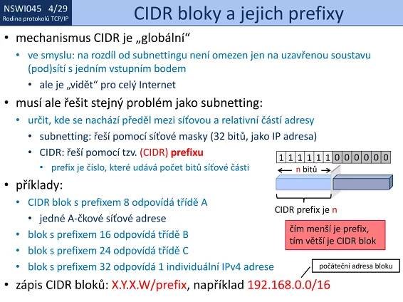 NSWI021 1/29
Rodina protokolů TCP/IP
NSWI045 4/29
Rodina protokolů TCP/IP CIDR bloky a jejich prefixy
• mechanismus CIDR je „globální“
• ve smyslu: na rozdíl od subnettingu není omezen jen na uzavřenou soustavu
(pod)sítí s jedním vstupním bodem
• ale je „vidět“ pro celý Internet
• musí ale řešit stejný problém jako subnetting:
• určit, kde se nachází předěl mezi síťovou a relativní částí adresy
• subnetting: řeší pomocí síťové masky (32 bitů, jako IP adresa)
• CIDR: řeší pomocí tzv. (CIDR) prefixu
• prefix je číslo, které udává počet bitů síťové části
• příklady:
• CIDR blok s prefixem 8 odpovídá třídě A
• jedné A-čkové síťové adrese
• blok s prefixem 16 odpovídá třídě B
• blok s prefixem 24 odpovídá třídě C
• blok s prefixem 32 odpovídá 1 individuální IPv4 adrese
• zápis CIDR bloků: X.Y.X.W/prefix, například 192.168.0.0/16
CIDR prefix je n
111111 0 0 0 0 0 0
n bitů
čím menší je prefix,
tím větší je CIDR blok
počáteční adresa bloku
 