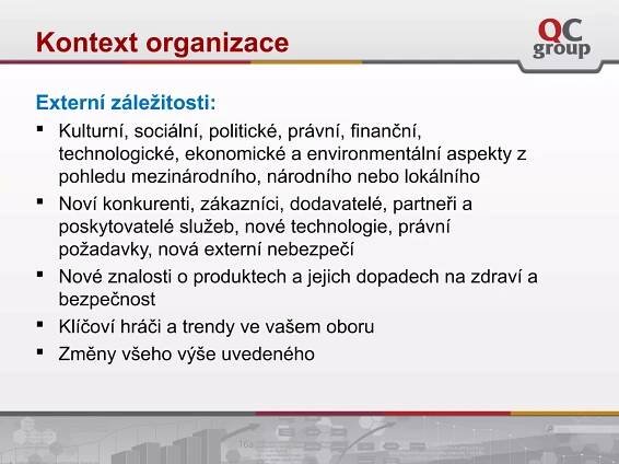 Externí záležitosti:
 Kulturní, sociální, politické, právní, finanční,
technologické, ekonomické a environmentální aspekty z
pohledu mezinárodního, národního nebo lokálního
 Noví konkurenti, zákazníci, dodavatelé, partneři a
poskytovatelé služeb, nové technologie, právní
požadavky, nová externí nebezpečí
 Nové znalosti o produktech a jejich dopadech na zdraví a
bezpečnost
 Klíčoví hráči a trendy ve vašem oboru
 Změny všeho výše uvedeného
Kontext organizace
 