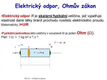 Elektrický odpor R je skalární fyzikální veličina, jež vyjadřuje vlastnost dané látky bránit průchodu nositelů elektrického proudu. Matematicky..I=U/R. Fyzikální jednotkou této veličiny v soustavě SI je jeden Ohm (W). Platí 1 W = 1 kg.m2.s3.A2. I. U = 2 - 1. 1. 2. +  S. Obr. 6.1  k Ohmovu zákonu. v. . e -