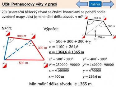 Užití Pythagorovy věty v praxi. menu. 29) Orientační běžecký závod se čtyřmi kontrolami se poběží podle uvedené mapy. Jaká je minimální délka závodu v m 300 m. 300 m. Náčrt: Výpočet: S. 300 m. 500 m. C. o = y. y. o = , m. x. o = 1364,6 = 1365 m. x2 = y2 = m. x2 = y2 = x = y = x = 400 m. y = 264,6 m. Minimální délka závodu je 1365 m.