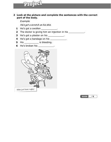 2 Look at the picture and complete the sentences with the correct
part of the body.
Example
He’s got a scratch on his shin.
1 He’s got a swollen ___________.
2 The doctor is giving him an injection in his ___________.
3 He’s got a plaster on his ___________.
4 He’s got a bandage on his ___________.
5 His __________ is bleeding.
6 He’s broken his ___________.
 