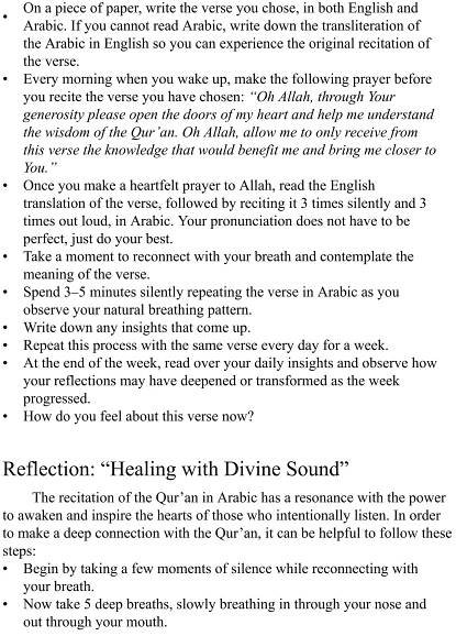 •
•
•
•
•
•
•
•
•
•
•
On a piece of paper, write the verse you chose, in both English and
Arabic. If you cannot read Arabic, write down the transliteration of
the Arabic in English so you can experience the original recitation of
the verse.
Every morning when you wake up, make the following prayer before
you recite the verse you have chosen: “Oh Allah, through Your
generosity please open the doors of my heart and help me understand
the wisdom of the Qur’an. Oh Allah, allow me to only receive from
this verse the knowledge that would benefit me and bring me closer to
You.”
Once you make a heartfelt prayer to Allah, read the English
translation of the verse, followed by reciting it 3 times silently and 3
times out loud, in Arabic. Your pronunciation does not have to be
perfect, just do your best.
Take a moment to reconnect with your breath and contemplate the
meaning of the verse.
Spend 3–5 minutes silently repeating the verse in Arabic as you
observe your natural breathing pattern.
Write down any insights that come up.
Repeat this process with the same verse every day for a week.
At the end of the week, read over your daily insights and observe how
your reflections may have deepened or transformed as the week
progressed.
How do you feel about this verse now?
Reflection: “Healing with Divine Sound”
The recitation of the Qur’an in Arabic has a resonance with the power
to awaken and inspire the hearts of those who intentionally listen. In order
to make a deep connection with the Qur’an, it can be helpful to follow these
steps:
Begin by taking a few moments of silence while reconnecting with
your breath.
Now take 5 deep breaths, slowly breathing in through your nose and
out through your mouth.
 