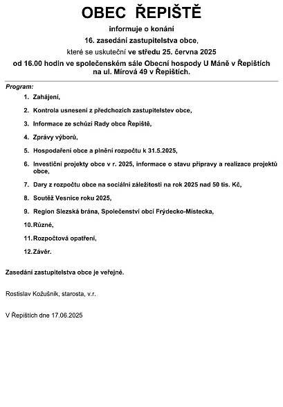 OBEC  ŘEPIŠTĚ informuje o konání 16. zasedání zastupitelstva obce, které se uskuteční ve středu 25. června 2025od 16.00 hodin ve společenském sále Obecní hospody U Máně v Řepištích na ul. Mírová 49 v Řepištích.     Program:       1.Zahájení, 2.Kontrola usnesení z předchozích zastupitelstev obce, 3.Informace ze schůzí Rady obce Řepiště, 4.Zprávy výborů, 5.Hospodaření obce a plnění rozpočtu k 31.5.2025, 6.Investiční projekty obce v r. 2025, informace o stavu přípravy a realizace projektů obce, 7.Dary z rozpočtu obce na sociální záležitosti na rok 2025 nad 50 tis. Kč, 8.Soutěž Vesnice roku 2025, 9.Region Slezská brána, Společenství obcí Frýdecko-Místecka, 10.Různé, 11.Rozpočtová opatření, 12.Závěr.   Zasedání zastupitelstva obce je veřejné. Rostislav Kožušník, starosta, v.r.