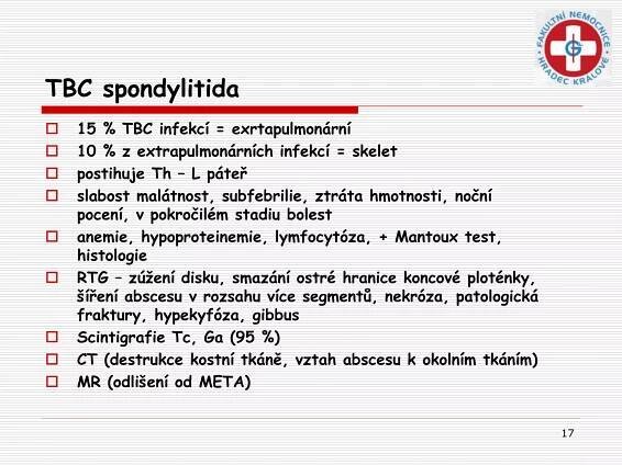 17
TBC spondylitida
 15 % TBC infekcí = exrtapulmonární
 10 % z extrapulmonárních infekcí = skelet
 postihuje Th – L páteř
 slabost malátnost, subfebrilie, ztráta hmotnosti, noční
pocení, v pokročilém stadiu bolest
 anemie, hypoproteinemie, lymfocytóza, + Mantoux test,
histologie
 RTG – zúžení disku, smazání ostré hranice koncové ploténky,
šíření abscesu v rozsahu více segmentů, nekróza, patologická
fraktury, hypekyfóza, gibbus
 Scintigrafie Tc, Ga (95 %)
 CT (destrukce kostní tkáně, vztah abscesu k okolním tkáním)
 MR (odlišení od META)
 
