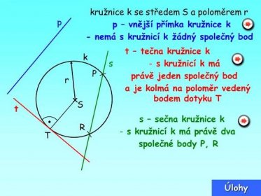 - nemá s kružnicí k žádný společný bod. t – tečna kružnice k. k. s. s kružnicí k má. P. právě jeden společný bod. r. a je kolmá na poloměr vedený. bodem dotyku T. S. t. s – sečna kružnice k. R. s kružnicí k má právě dva. T. společné body P, R. Úlohy.