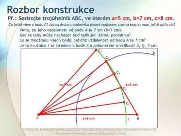 Provozováno Výzkumným ústavem pedagogickým v Praze. Rozbor konstrukce Př.: Sestrojte trojúhelník ABC, ve kterém a=5 cm, b=7 cm, c=8 cm. c=8 cm Co ještě víme o bodu C. Jakou druhou podmínku (kromě vzdálenosti 5 cm od bodu B) musí ještě splňovat. Víme, že jeho vzdálenost od bodu A je 7 cm (b=7 cm). Kde se tedy může nacházet bod splňující danou podmínku. Co je množinou všech bodů, jejichž vzdálenost od bodu A je 7 cm. Je to kružnice l se středem v bodě A a poloměrem o velikosti b, tj. 7 cm. a=5 cm k b=7 cm Př.: Sestrojte trojúhelník ABC, ve kterém a=5 cm, b=7 cm, c=8 cm. C1C1 C2C2 C3C3 C4C4 C5C5 l.