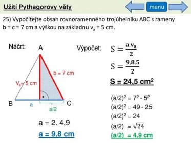 menu. 25) Vypočítejte obsah rovnoramenného trojúhelníku ABC s rameny b = c = 7 cm a výškou na základnu va = 5 cm. Náčrt: A. S= 𝐚. 𝐯 𝐚 𝟐. Výpočet: S= 𝟗,𝟖.𝟓 𝟐. b = 7 cm. S = 24,5 cm2. Va= 5 cm. (a/2)2 = (a/2)2 = (a/2)2 = 24. (a/2) = 24. (a/2) = 4,9 cm. B. C. a. a/2. a = 2. 4,9. a = 9,8 cm.