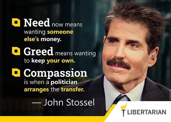 Need now means wanting someone else’s money. Greed means wanting to keep your own. Compassion is when a politician arranges the transfer. —John Stossel