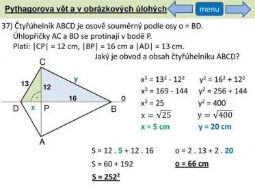 Pythagorova vět a v obrázkových úlohých. menu. 37) Čtyřúhelník ABCD je osově souměrný podle osy o = BD. Úhlopříčky AC a BD se protínají v bodě P. Platí: |CP| = 12 cm, |BP| = 16 cm a |AD| = 13 cm. Jaký je obvod a obsah čtyřúhelníku ABCD C. y. x2 = y2 = x2 = y2 = o. 16. x2 = 25. y2 = 400. D. x. P. B. x= 25. y= 400. x = 5 cm. y = 20 cm. A. S = o = S = o = 66 cm. S =