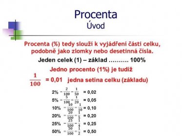 Procenta Úvod. Procenta (%) tedy slouží k vyjádření části celku, podobně jako zlomky nebo desetinná čísla. Jeden celek (1) – základ ………. 100% Jedno procento (1%) je tudíž. 𝟏 𝟏𝟎𝟎. = 0,01. jedna setina celku (základu) = 𝟐 𝟏𝟎𝟎 = 𝟏 𝟓𝟎. 2% = 0,02. = 𝟓 𝟏𝟎𝟎 = 𝟏 𝟐𝟎. 5% = 0,05. = 𝟏𝟎 𝟏𝟎𝟎 = 𝟏 𝟏𝟎. 10% = 0,10. = 𝟐𝟎 𝟏𝟎𝟎 = 𝟏 𝟓. 20% = 0,20. = 𝟐𝟓 𝟏𝟎𝟎 = 𝟏 𝟒. 25% = 0,25. = 𝟓𝟎 𝟏𝟎𝟎 = 𝟏 𝟐. 50% = 0,50.