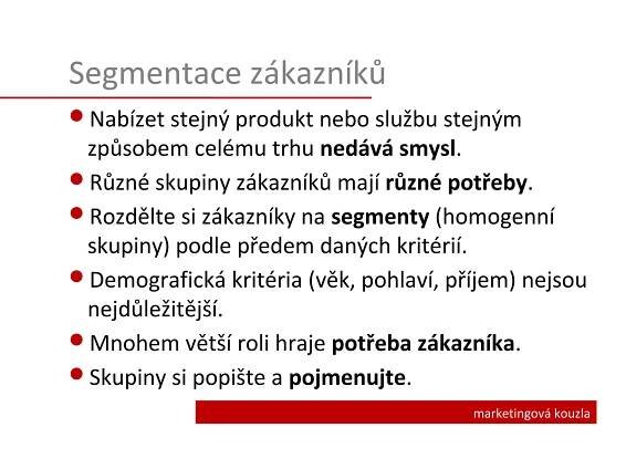 Segmentace zákazníků
Nabízet stejný produkt nebo službu stejným
 způsobem celému trhu nedává smysl.
Různé skupiny zákazníků mají různé potřeby.
Rozdělte si zákazníky na segmenty (homogenní
 skupiny) podle předem daných kritérií.
Demografická kritéria (věk, pohlaví, příjem) nejsou
 nejdůležitější.
Mnohem větší roli hraje potřeba zákazníka.
Skupiny si popište a pojmenujte.
                                        marketingová kouzla
 