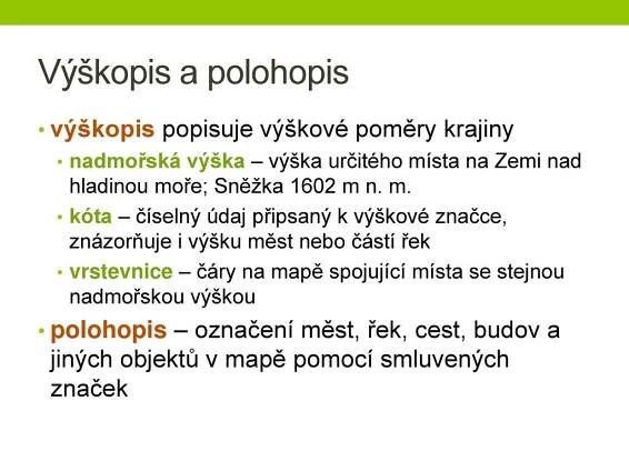 nadmořská výška – výška určitého místa na Zemi nad hladinou moře; Sněžka 1602 m n. m. kóta – číselný údaj připsaný k výškové značce, znázorňuje i výšku měst nebo částí řek. vrstevnice – čáry na mapě spojující místa se stejnou nadmořskou výškou. polohopis – označení měst, řek, cest, budov a jiných objektů v mapě pomocí smluvených značek.