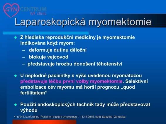  Z hlediska reprodukční medicíny je myomektomie
indikována když myom:
– deformuje dutinu děložní
– blokuje vejcovod
– představuje hrozbu donošení těhotenství
 U neplodné pacientky s výše uvedenou myomatozou
představuje léčbu první volby myomektomie. Selektivní
embolizace cév myomu má horší prognozu „quod
fertilitatem“
 Použití endoskopických technik tady může představovat
výhodu
Laparoskopická myomektomie
4. ročník konference “Podzimní setkání gynekologů “, 14.11.2015, hotel Sepetná, Ostravice
 