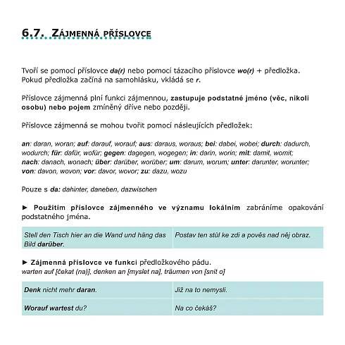 6.7. Zájmenná              příslovce



Tvoří se pomocí příslovce da(r) nebo pomocí tázacího příslovce wo(r) + předložka.
Pokud předložka začíná na samohlásku, vkládá se r.

Příslovce zájmenná plní funkci zájmennou, zastupuje podstatné jméno (věc, nikoli
osobu) nebo pojem zmíněný dříve nebo později.

Příslovce zájmenná se mohou tvořit pomocí násleujících předložek:

an: daran, woran; auf: darauf, worauf; aus: daraus, woraus; bei: dabei, wobei; durch: dadurch,
wodurch; für: dafür, wofür; gegen: dagegen, wogegen; in: darin, worin; mit: damit, womit;
nach: danach, wonach; über: darüber, worüber; um: darum, worum; unter: darunter, worunter;
von: davon, wovon; vor: davor, wovor; zu: dazu, wozu

Pouze s da: dahinter, daneben, dazwischen.

► Použitím příslovce zájmenného ve významu lokálním zabráníme opakování
podstatného jména.

Stell den Tisch hier an die Wand und häng das      Postav ten stůl ke zdi a pověs nad něj obraz.
Bild darüber.

► Zájmenná příslovce ve funkci předložkového pádu.
warten auf [čekat (na)], denken an [myslet na], träumen von [snít o]

Denk nicht mehr daran.                             Již na to nemysli.

Worauf wartest du?                                 Na co čekáš?
 