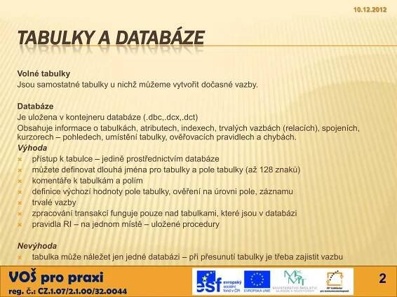 10.12.2012



  TABULKY A DATABÁZE
  Volné tabulky
  Jsou samostatné tabulky u nichž můžeme vytvořit dočasné vazby.

  Databáze
  Je uložena v kontejneru databáze (.dbc,.dcx,.dct)
  Obsahuje informace o tabulkách, atributech, indexech, trvalých vazbách (relacích), spojeních,
  kurzorech – pohledech, umístění tabulky, ověřovacích pravidlech a chybách.
  Výhoda
     přístup k tabulce – jedině prostřednictvím databáze
     můžete definovat dlouhá jména pro tabulky a pole tabulky (až 128 znaků)
     komentáře k tabulkám a polím
     definice výchozí hodnoty pole tabulky, ověření na úrovni pole, záznamu
     trvalé vazby
     zpracování transakcí funguje pouze nad tabulkami, které jsou v databázi
     pravidla RI – na jednom místě – uložené procedury

  Nevýhoda
    tabulka může náležet jen jedné databázi – při přesunutí tabulky je třeba zajistit vazbu

VOŠ pro praxi                                                                                         2
reg. č.: CZ.1.07/2.1.00/32.0044
 