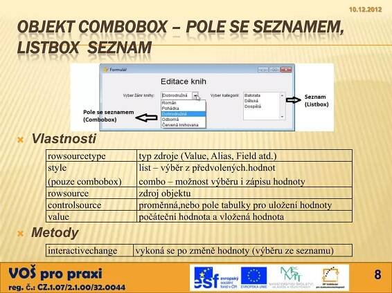 10.12.2012


  OBJEKT COMBOBOX – POLE SE SEZNAMEM,
  LISTBOX SEZNAM




     Vlastnosti
          rowsourcetype           typ zdroje (Value, Alias, Field atd.)
          style                   list – výběr z předvolených.hodnot
          (pouze combobox)        combo – možnost výběru i zápisu hodnoty
          rowsource               zdroj objektu
          controlsource           proměnná,nebo pole tabulky pro uložení hodnoty
          value                   počáteční hodnota a vložená hodnota
     Metody
          interactivechange       vykoná se po změně hodnoty (výběru ze seznamu)

VOŠ pro praxi                                                                             8
reg. č.: CZ.1.07/2.1.00/32.0044
 