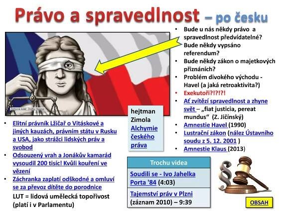 • Bude u nás někdy právo a
spravedlnost předvídatelné?
• Bude někdy vypsáno
referendum?
• Bude někdy zákon o majetkových
přiznáních?
• Problém divokého východu -
Havel (a jaká retroaktivita?)
• Exekutoři?!?!?!
• Ať zvítězí spravedlnost a zhyne
svět – „fiat justicia, pereat
mundus“ (Z. Jičínský)
• Amnestie Havel (1990)
• Lustrační zákon (nález Ústavního
soudu z 5. 12. 2001 )
• Amnestie Klaus (2013)
• Elitní právník Lžičař o Vitáskové a
jiných kauzách, právním státu v Rusku
a USA, jako strážci lidských práv a
svobod
• Odsouzený vrah a Jonákův kamarád
vysoudil 200 tisíc! Kvůli kouření ve
vězení
• Záchranka zaplatí odškodné a omluví
se za převoz dítěte do porodnice
Trochu videa
Soudili se - Ivo Jahelka
Porta '84 (4:03)
Tajemství práv v Plzni
(záznam 2010) – 9:39
LUT = lidová umělecká topořivost
(platí i v Parlamentu)
hejtman
Zimola
Alchymie
českého
práva
– po česku
OBSAH
 