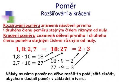 Rozšiřování poměru znamená násobení prvního i druhého členu poměru stejným číslem různým od nuly. Krácení poměru znamená dělení prvního i druhého členu poměru stejným číslem různým od nuly. 𝟏,𝟖:𝟐,𝟕. = 𝟏𝟖:𝟐𝟕. =𝟐 :𝟑. 1,8 ∙10=18. 2,7 ∙10= :9=2. 27 ∙9=3. Někdy musíme poměr nejdříve rozšířit a poté ještě zkrátit, abychom dostali poměr v základním tvaru.