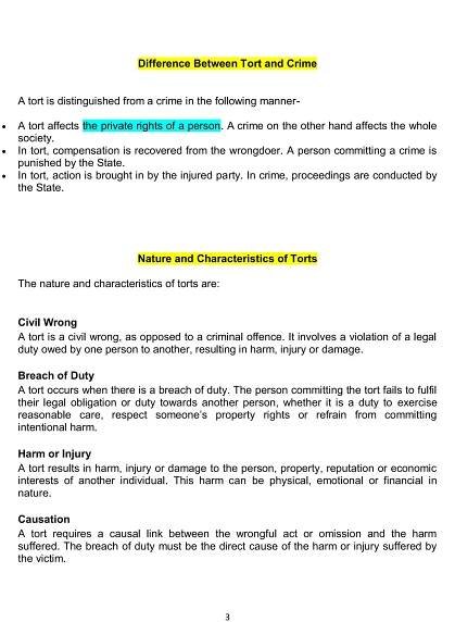 3
Difference Between Tort and Crime
A tort is distinguished from a crime in the following manner-
 A tort affects the private rights of a person. A crime on the other hand affects the whole
society.
 In tort, compensation is recovered from the wrongdoer. A person committing a crime is
punished by the State.
 In tort, action is brought in by the injured party. In crime, proceedings are conducted by
the State.
Nature and Characteristics of Torts
The nature and characteristics of torts are:
Civil Wrong
A tort is a civil wrong, as opposed to a criminal offence. It involves a violation of a legal
duty owed by one person to another, resulting in harm, injury or damage.
Breach of Duty
A tort occurs when there is a breach of duty. The person committing the tort fails to fulfil
their legal obligation or duty towards another person, whether it is a duty to exercise
reasonable care, respect someone’s property rights or refrain from committing
intentional harm.
Harm or Injury
A tort results in harm, injury or damage to the person, property, reputation or economic
interests of another individual. This harm can be physical, emotional or financial in
nature.
Causation
A tort requires a causal link between the wrongful act or omission and the harm
suffered. The breach of duty must be the direct cause of the harm or injury suffered by
the victim.
 