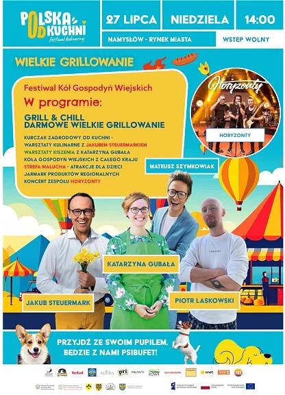 Festiwal Kół Gospodyń Wiejskich - Festiwal kulinarny Polska od kuchni 27 LIPCA 2025 r., NIEDZIELA, godz. 14:00 NAMYSŁÓW - RYNEK MIASTA - WSTĘP WOLNY WIELKIE GRILLOWANIE W programie: - GRILL & CHILL - DARMOWE WIELKIE GRILLOWANIE - KURCZAK ZAGRODOWY OD KUCHNI - WARSZTATY KULINARNE Z JAKUBEM STEUERMARKIEM - WARSZTATY KISZENIA Z KATARZYNĄ GUBAŁĄ - KOŁA GOSPODYŃ WIEJSKICH Z CAŁEGO KRAJU - STREFA MALUCHA - ATRAKCJE DLA DZIECI - JARMARK PRODUKTÓW REGIONALNYCH - KONCERT ZESPOŁU HORYZONTY PRZYJDŻ ZE SWOIM PUPILEM, BEDZIĘ PSIBUFET! OBECNI BĘDĄ: MATEUSZ SZYMKOWIAK, JAKUB STEUERMARK, KATARZYNA GUBAŁA, PIOTR LASKOWSKI LOGA: KRYSIAK POLSKA; ZAGRODOWY; Tefal; Łowicz; Baziółka; pri; MK AGRO; KOWR; #KUPUJŚWIADOMIE; PsiBufet; onet; TVP2; PNŚ; Minister Rolnictwa i Rozwoju Wsi; Ministerstwo Rodziny, Pracy i Polityki Społecznej; Regionalny Ośrodek Polityki Społecznej w Opolu, Fundusze Europejskie dla Rozwoju Społecznego, Rzeczpospolita Polska, Dofinansowane przez Unię Europejską