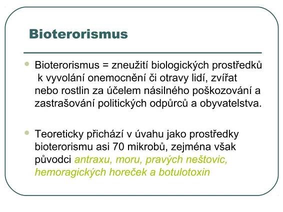 Bioterorismus

   Bioterorismus = zneužití biologických prostředků
     k vyvolání onemocnění či otravy lidí, zvířat
    nebo rostlin za účelem násilného poškozování a
    zastrašování politických odpůrců a obyvatelstva.

   Teoreticky přichází v úvahu jako prostředky
    bioterorismu asi 70 mikrobů, zejména však
    původci antraxu, moru, pravých neštovic,
    hemoragických horeček a botulotoxin
 