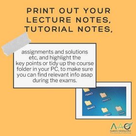 Print out your lecture notes, tutorial notes, assignments and solutions etc, and highlight the key points or tidy up the course folder in your PC, to make sure you can find relevant info asap during the exams.
