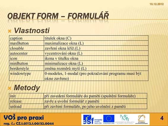 10.12.2012



  OBJEKT FORM – FORMULÁŘ
     Vlastnosti
   caption               titulek okna (C)
   maxButton             maximalizace okna (L)
   closable              zavření okna kříž.(L)
   autocenter            vycentrování okna (L)
   icon                  ikona v titulku okna
   minButton             minimalizace okna (L)
   borderstyle           změna rozměrů myší (L)
   windowtype            0-modeles, 1-modal (pro pokračování programu musí být
                         okno zavřeno)

     Metody
   init                  při zavedení formuláře do paměti (spuštění formuláře)
   release               zavře a uvolní formulář z paměti
   unload                při zavření formuláře, po jeho uvolnění z paměti

VOŠ pro praxi                                                                           4
reg. č.: CZ.1.07/2.1.00/32.0044
 