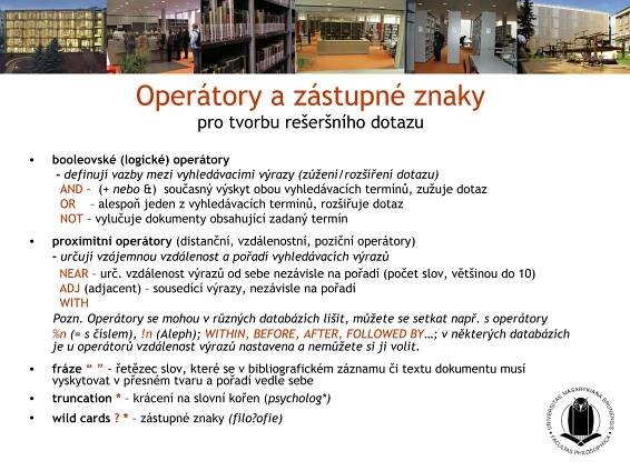 Operátory a zástupné znaky
                               pro tvorbu rešeršního dotazu

•   booleovské (logické) operátory
     - definují vazby mezi vyhledávacími výrazy (zúžení/rozšíření dotazu)
      AND – (+ nebo &) současný výskyt obou vyhledávacích termínů, zužuje dotaz
      OR – alespoň jeden z vyhledávacích termínů, rozšiřuje dotaz
      NOT – vylučuje dokumenty obsahující zadaný termín
•   proximitní operátory (distanční, vzdálenostní, poziční operátory)
    - určují vzájemnou vzdálenost a pořadí vyhledávacích výrazů
      NEAR – urč. vzdálenost výrazů od sebe nezávisle na pořadí (počet slov, většinou do 10)
      ADJ (adjacent) – sousedící výrazy, nezávisle na pořadí
      WITH
    Pozn. Operátory se mohou v různých databázích lišit, můžete se setkat např. s operátory
    %n (= s číslem), !n (Aleph); WITHIN, BEFORE, AFTER, FOLLOWED BY…; v některých databázích
    je u operátorů vzdálenost výrazů nastavena a nemůžete si ji volit.
•   fráze “ ” - řetězec slov, které se v bibliografickém záznamu či textu dokumentu musí
    vyskytovat v přesném tvaru a pořadí vedle sebe
•   truncation * – krácení na slovní kořen (psycholog*)
•   wild cards ? * – zástupné znaky (filo?ofie)
 