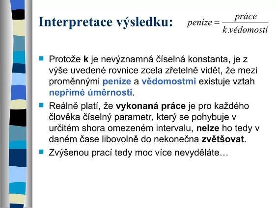 práce
Interpretace výsledku:              peníze =
                                             k .vědomosti

   Protože k je nevýznamná číselná konstanta, je z
    výše uvedené rovnice zcela zřetelně vidět, že mezi
    proměnnými peníze a vědomostmi existuje vztah
    nepřímé úměrnosti.
   Reálně platí, že vykonaná práce je pro každého
    člověka číselný parametr, který se pohybuje v
    určitém shora omezeném intervalu, nelze ho tedy v
    daném čase libovolně do nekonečna zvětšovat.
   Zvýšenou prací tedy moc více nevyděláte…
 