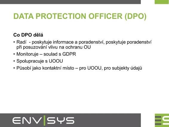 DATA PROTECTION OFFICER (DPO)
Co DPO dělá
• Radí - poskytuje informace a poradenství, poskytuje poradenství
při posuzování vlivu na ochranu OU
• Monitoruje – soulad s GDPR
• Spolupracuje s UOOU
• Působí jako kontaktní místo – pro UOOU, pro subjekty údajů
 