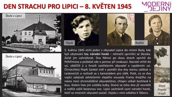 DEN STRACHU PRO LIPICI – 8. KVĚTEN 1945
Pepík Rodiče
5. května 1945 vtrhl jeden z obyvatel Lipice do místní školy, kde
byli ubytováni tzv. národní hosté – němečtí uprchlíci ze Slezska.
Začal jim vyhrožovat. Dva Němci po dvou dnech uprchli do
Pelhřimova a požádali zde o pomoc při evakuaci. Nacisté vtrhli do
vsi, obklíčili ji a hrozili zastřelením obyvatel a vypálením vsi.
Čtrnáctiletý Pepík Sankot měl v paměti dva dny starou událost v
Leskovicích a rozhodl se s kamarádem pro útěk. Poté, co se dva
vojáci zabývali odvlečením slepého souseda Franty Krejčího na
náves mezi shromážděné obyvatelstvo, chlapci utíkali bezhlavě k
lesu. Kolem hlav jim svištěly kulky. Domů se toho dne již nevrátili
a rodiče zažili bezesnou noc. Lipici zachránili sami národní hosté,
kteří se místních obyvatel zastali. Vojsko s nimi odtáhlo k Táboru.
Slepý
Franta
Krejčí
Škola v Lipici
Škola v Lipici
 