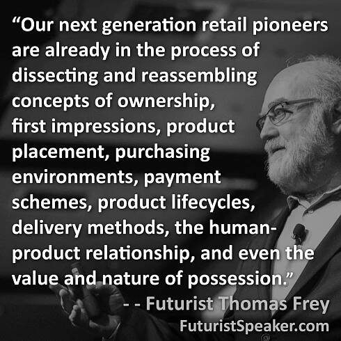 Thomas Frey Futurist Speaker Famous Quote: Our next generation retail pioneers are already in the process of dissecting and reassembling concepts of ownership, first impressions, product placement, purchasing environments, payment schemes, product lifecycles, delivery methods, the human product relationship, and even the value and nature of possession.