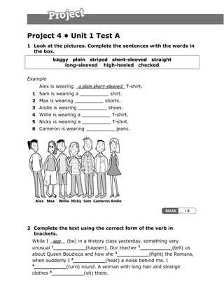 Project 4 • Unit 1 Test A
1 Look at the pictures. Complete the sentences with the words in
the box.
baggy  plain striped     short-sleeved straight  
long-sleeved high-heeled checked     
Example
Alex is wearing a plain short-sleeved T-shirt.
1 Sam is wearing a __________ shirt.
2 Max is wearing __________ shorts.
3 Andie is wearing __________ shoes.
4 Willie is wearing a __________ T-shirt.
5 Nicky is wearing a __________ T-shirt.
6 Cameron is wearing __________ jeans.
2 Complete the text using the correct form of the verb in
brackets.
While I was (be) in a History class yesterday, something very
unusual 1
__________(happen). Our teacher 2
__________(tell) us
about Queen Boudicca and how she 3
__________(fight) the Romans,
when suddenly I 4
__________(hear) a noise behind me. I
5
__________(turn) round. A woman with long hair and strange
clothes 6
__________(sit) there.
 