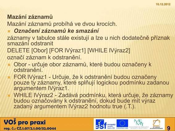 10.12.2012



 Mazání záznamů
 Mazání záznamů probíhá ve dvou krocích.
  Označení záznamů ke smazání
 záznamy v tabulce stále existují a lze u nich dodatečně příznak
 smazání odstranit
 DELETE [Obor] [FOR lVýraz1] [WHILE lVýraz2]
 označí záznam k odstranění.
  Obor - určuje obor záznamů, které budou označeny k
   odstranění.
  FOR lVýraz1 - Určuje, že k odstranění budou označeny
   pouze ty záznamy, které splňují logickou podmínku zadanou
   argumentem lVýraz1.
  WHILE lVýraz2 - Zadává podmínku, která určuje, že záznamy
   budou označovány k odstranění, dokud bude mít výraz
   zadaný argumentem lVýraz2 hodnotu true (.T.).

VOŠ pro praxi
reg. č.: CZ.1.07/2.1.00/32.0044                                 9
 