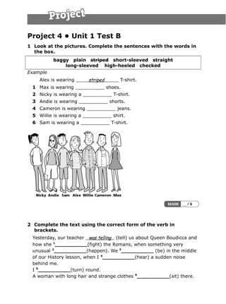 Project 4 • Unit 1 Test B
1 Look at the pictures. Complete the sentences with the words in
the box.
baggy plain     striped short-sleeved straight     
long-sleeved high-heeled checked     
Example
Alex is wearing striped T-shirt.
1 Max is wearing __________ shoes.
2 Nicky is wearing a __________ T-shirt.
3 Andie is wearing __________ shorts.
4 Cameron is wearing __________ jeans.
5 Willie is wearing a __________ shirt.
6 Sam is wearing a __________ T-shirt.
2 Complete the text using the correct form of the verb in
brackets.
Yesterday, our teacher was telling (tell) us about Queen Boudicca and
how she 1
__________(fight) the Romans, when something very
unusual 2
__________(happen). We 3
__________ (be) in the middle
of our History lesson, when I 4
__________(hear) a sudden noise
behind me.
I 5
__________(turn) round.
A woman with long hair and strange clothes 6
__________(sit) there.
 
