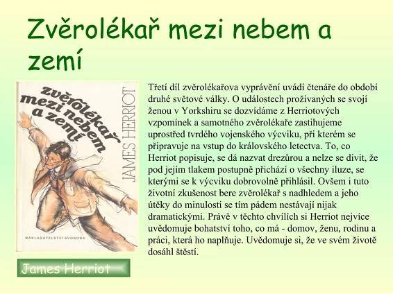 Zvěrolékař mezi nebem a zemí   James Herriot   Třetí díl zvěrolékařova vyprávění uvádí čtenáře do období druhé světové války. O událostech prožívaných se svojí ženou v Yorkshiru se dozvídáme z Herriotových vzpomínek a samotného zvěrolékaře zastihujeme uprostřed tvrdého vojenského výcviku, při kterém se připravuje na vstup do královského letectva. To, co Herriot popisuje, se dá nazvat drezůrou a nelze se divit, že pod jejím tlakem postupně přichází o všechny iluze, se kterými se k výcviku dobrovolně přihlásil. Ovšem i tuto životní zkušenost bere zvěrolékař s nadhledem a jeho útěky do minulosti se tím pádem nestávají nijak dramatickými. Právě v těchto chvílích si Herriot nejvíce uvědomuje bohatství toho, co má - domov, ženu, rodinu a práci, která ho naplňuje. Uvědomuje si, že ve svém životě dosáhl štěstí.                      
