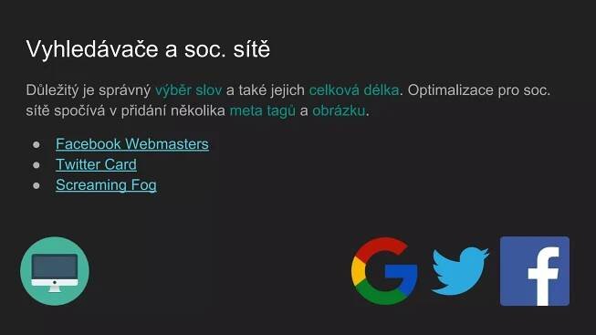 Vyhledávače a soc. sítě
Důležitý je správný výběr slov a také jejich celková délka. Optimalizace pro soc.
sítě spočívá v přidání několika meta tagů a obrázku.
● Facebook Webmasters
● Twitter Card
● Screaming Fog
 