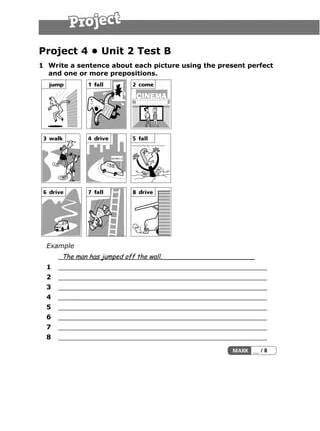 Project 4 • Unit 2 Test B
1 Write a sentence about each picture using the present perfect
and one or more prepositions.
Example
The man has jumped off the wall._______________________
1 ___________________________________________________
2 ___________________________________________________
3 ___________________________________________________
4 ___________________________________________________
5 ___________________________________________________
6 ___________________________________________________
7 ___________________________________________________
8 ___________________________________________________
 