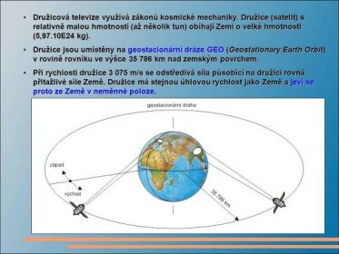 Družicová televize využívá zákonů kosmické mechaniky. Družice (satelit) s relativně malou hmotností (až několik tun) obíhají Zemi o velké hmotnosti (5,97.10E24 kg). Družice jsou umístěny na geostacionární dráze GEO (Geostationary Earth Orbit) v rovině rovníku ve výšce km nad zemským povrchem. Při rychlosti družice m/s se odstředivá síla působící na družici rovná přitažlivé síle Země. Družice má stejnou úhlovou rychlost jako Země a jeví se proto ze Země v neměnné poloze.