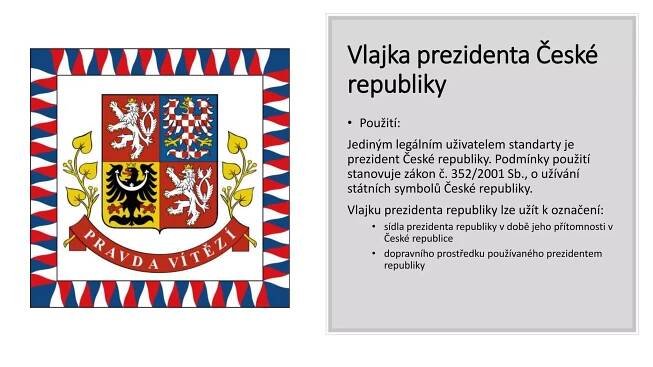 Vlajka prezidenta České
republiky
• Použití:
Jediným legálním uživatelem standarty je
prezident České republiky. Podmínky použití
stanovuje zákon č. 352/2001 Sb., o užívání
státních symbolů České republiky.
Vlajku prezidenta republiky lze užít k označení:
• sídla prezidenta republiky v době jeho přítomnosti v
České republice
• dopravního prostředku používaného prezidentem
republiky
 