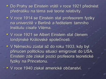 V roce 1914 se Einstein stal profesorem fyziky na univerzitě v Berlíně a ředitelem tamního Institutu císaře Viléma. V roce 1921 se Albert Einstein stal členem londýnské Královské společnosti. V Německu zůstal až do roku 1933, kdy byl přinucen politickou situací emigrovat do USA. Einstein zde získal pozici profesora teoretické fyziky na Princetonu. V roce 1940 získal americké občanství.