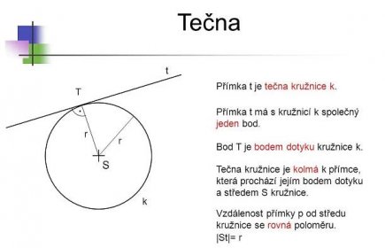 * Tečna. t. Přímka t je tečna kružnice k. T. . Přímka t má s kružnicí k společný jeden bod. r. r. Bod T je bodem dotyku kružnice k. S. Tečna kružnice je kolmá k přímce, která prochází jejím bodem dotyku a středem S kružnice. k. Vzdálenost přímky p od středu kružnice se rovná poloměru. |St|= r. *