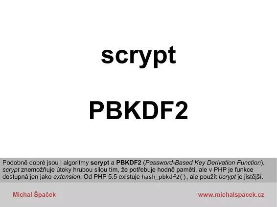 Michal Špaček www.michalspacek.cz
scrypt
PBKDF2
Podobně dobré jsou i algoritmy scrypt a PBKDF2 (Password-Based Key Derivation Function).
scrypt znemožňuje útoky hrubou silou tím, že potřebuje hodně paměti, ale v PHP je funkce
dostupná jen jako extension. Od PHP 5.5 existuje hash_pbkdf2(), ale použít bcrypt je jistější.
 