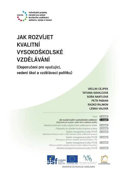 1
Metodika komplexního hodnocení kvality /VŠ
JAK ROZVÍJET
KVALITNÍ
VYSOKOŠKOLSKÉ
VZDĚLÁVÁNÍ
(Doporučení pro vyučující,
vedení škol a vzdělávací politiku)
VÁCLAV CEJPEK
TATIANA GAVALCOVÁ
SOŇA NANTLOVÁ
PETR PABIAN
RADKO RAJMON
LENKA VALOVÁ
Úvod
Jak rozvíjet kvalitní vysokoškolské vzdělávání
(Doporučení pro vyučující, vedení škol a vzdělávací politiku)
Metodika hodnocení kvality vysokých škol vzdělávajících učitele
Požadavky na učitelské studijní programy a obory
Systém managementu kvality ITV/VŠ
(Metodická příručka pro vnitřní a vnější hodnocení kvality vzdělávacího procesu)
Systém managementu kvality ITV/VŠ
(Metodika pro stanovení ukazatelů výkonnosti procesů v ITV)
Systém managementu kvality ITV/VŠ
(Pokyny k uplatnění výsledků hodnocení kvality vzdělávacího procesu)
Metodika komplexního hodnocení kvality ITV/VŠ
1. svazek
2. svazek
3. svazek
4. svazek
5. svazek
6. svazek
7. svazek
8. svazek
 